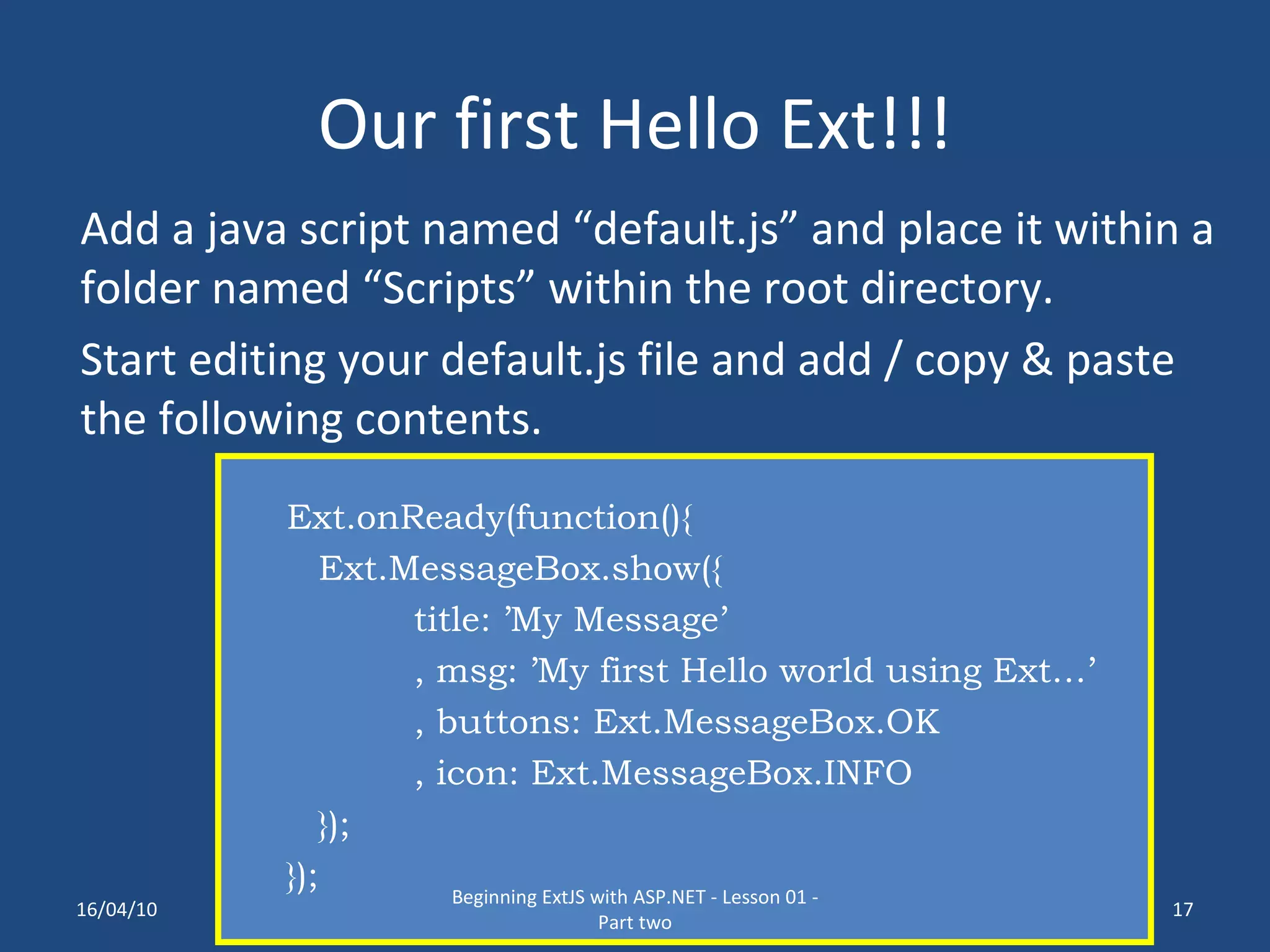 Our first Hello Ext!!! Add a java script named “default.js” and place it within a folder named “Scripts” within the root directory. Start editing your default.js file and add / copy & paste the following contents. Ext.onReady(function(){ Ext.MessageBox.show({ title: ’My Message’ , msg: ’My first Hello world using Ext…’ , buttons: Ext.MessageBox.OK , icon: Ext.MessageBox.INFO }); }); 16/04/10 Beginning ExtJS with ASP.NET - Lesson 01 - Part two 