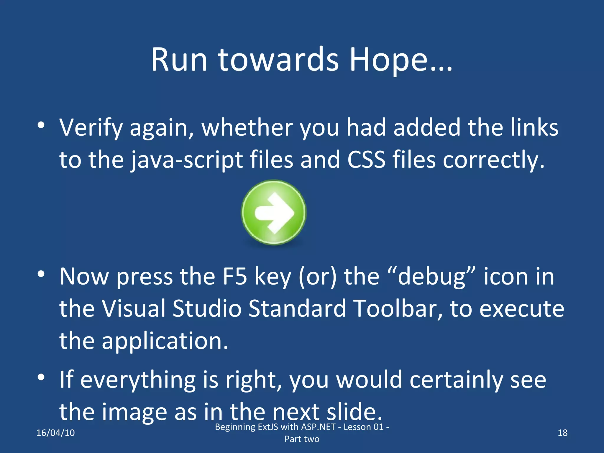 Run towards Hope… Verify again, whether you had added the links to the java-script files and CSS files correctly. Now press the F5 key (or) the “debug” icon in the Visual Studio Standard Toolbar, to execute the application. If everything is right, you would certainly see the image as in the next slide. 16/04/10 Beginning ExtJS with ASP.NET - Lesson 01 - Part two 
