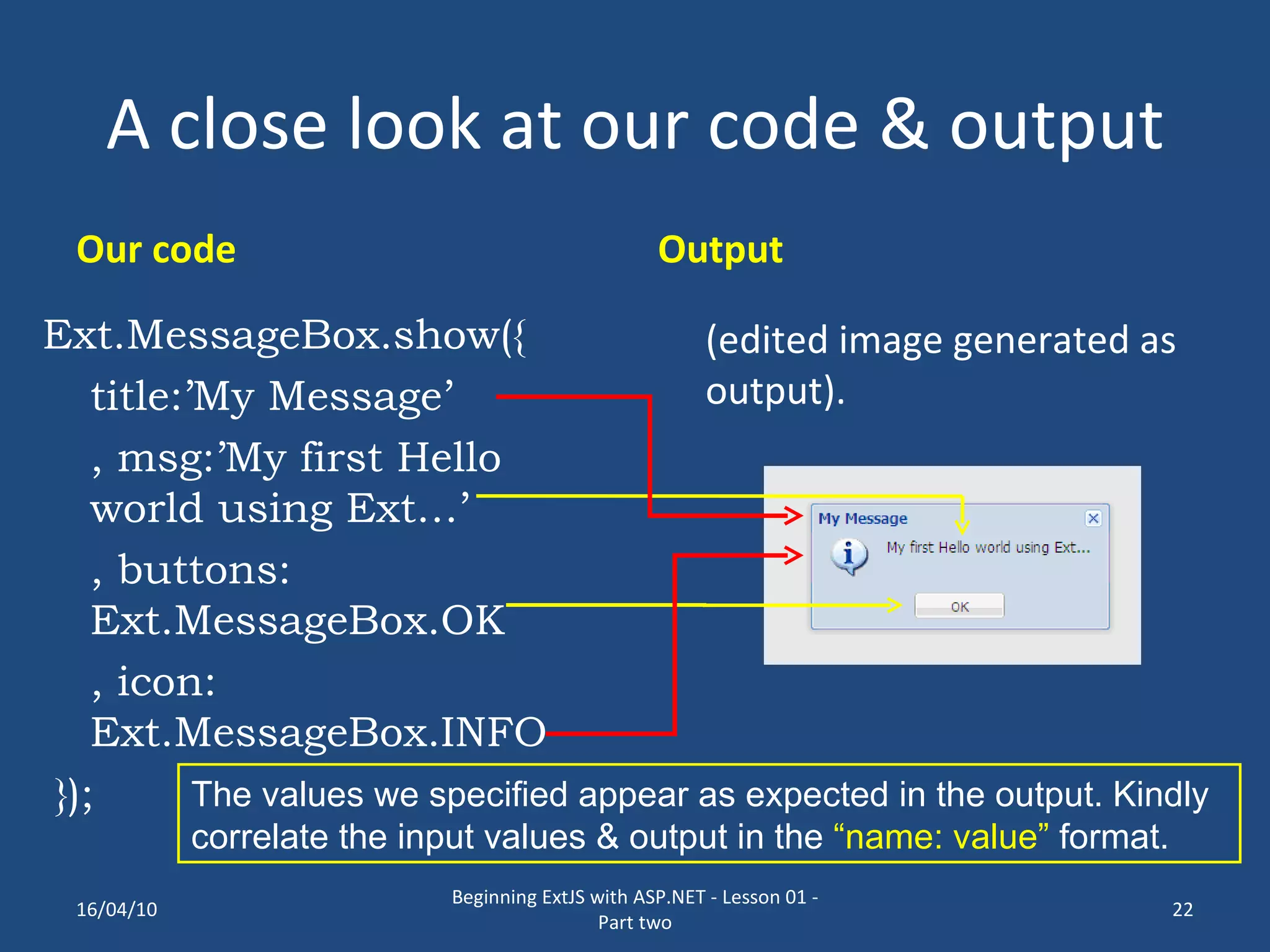 A close look at our code & output Our code Ext.MessageBox.show({ title:’My Message’ , msg:’My first Hello world using Ext…’ , buttons: Ext.MessageBox.OK , icon: Ext.MessageBox.INFO }); Output (edited image generated as output). The values we specified appear as expected in the output. Kindly correlate the input values & output in the “name: value” format. 16/04/10 Beginning ExtJS with ASP.NET - Lesson 01 - Part two 