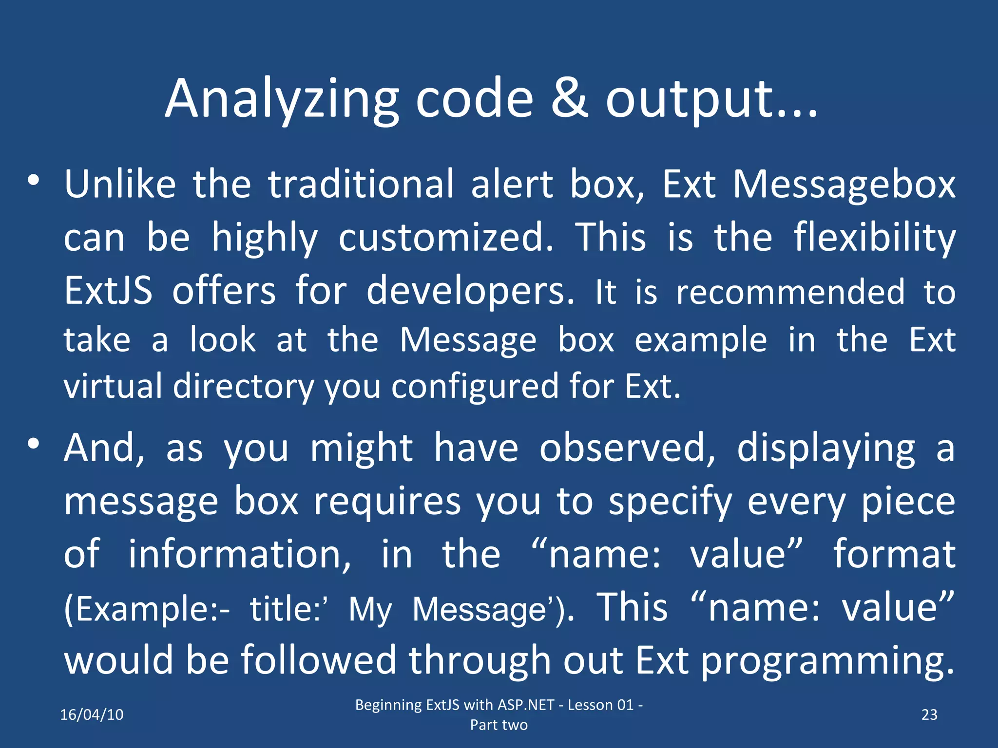 Analyzing code & output... Unlike the traditional alert box, Ext Messagebox can be highly customized. This is the flexibility ExtJS offers for developers. It is recommended to take a look at the Message box example in the Ext virtual directory you configured for Ext. And, as you might have observed, displaying a message box requires you to specify every piece of information, in the “name: value” format (Example:- title :’ My Message’) . This “name: value” would be followed through out Ext programming. 16/04/10 Beginning ExtJS with ASP.NET - Lesson 01 - Part two 