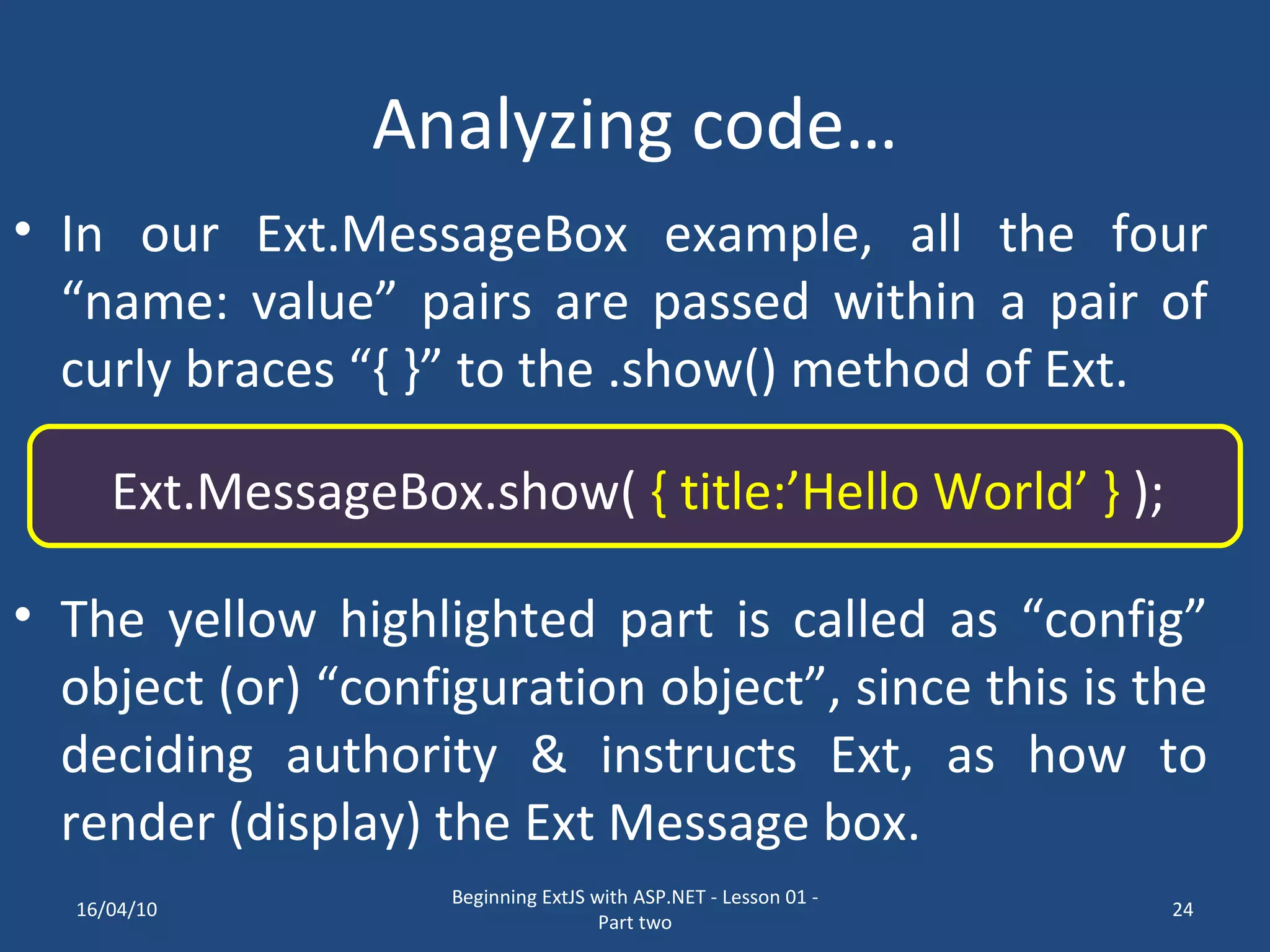 Analyzing code… In our Ext.MessageBox example, all the four “name: value” pairs are passed within a pair of curly braces “{ }” to the .show() method of Ext. Ext.MessageBox.show( { title:’Hello World’ } ); The yellow highlighted part is called as “config” object (or) “configuration object”, since this is the deciding authority & instructs Ext, as how to render (display) the Ext Message box. 16/04/10 Beginning ExtJS with ASP.NET - Lesson 01 - Part two 