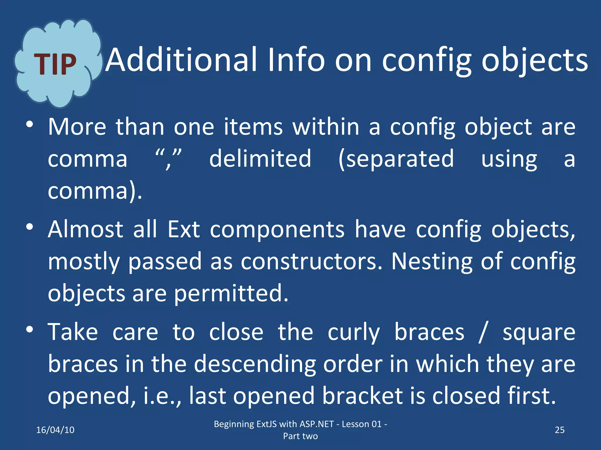 Additional Info on config objects More than one items within a config object are comma “,” delimited (separated using a comma). Almost all Ext components have config objects, mostly passed as constructors. Nesting of config objects are permitted. Take care to close the curly braces / square braces in the descending order in which they are opened, i.e., last opened bracket is closed first. TIP 16/04/10 Beginning ExtJS with ASP.NET - Lesson 01 - Part two 