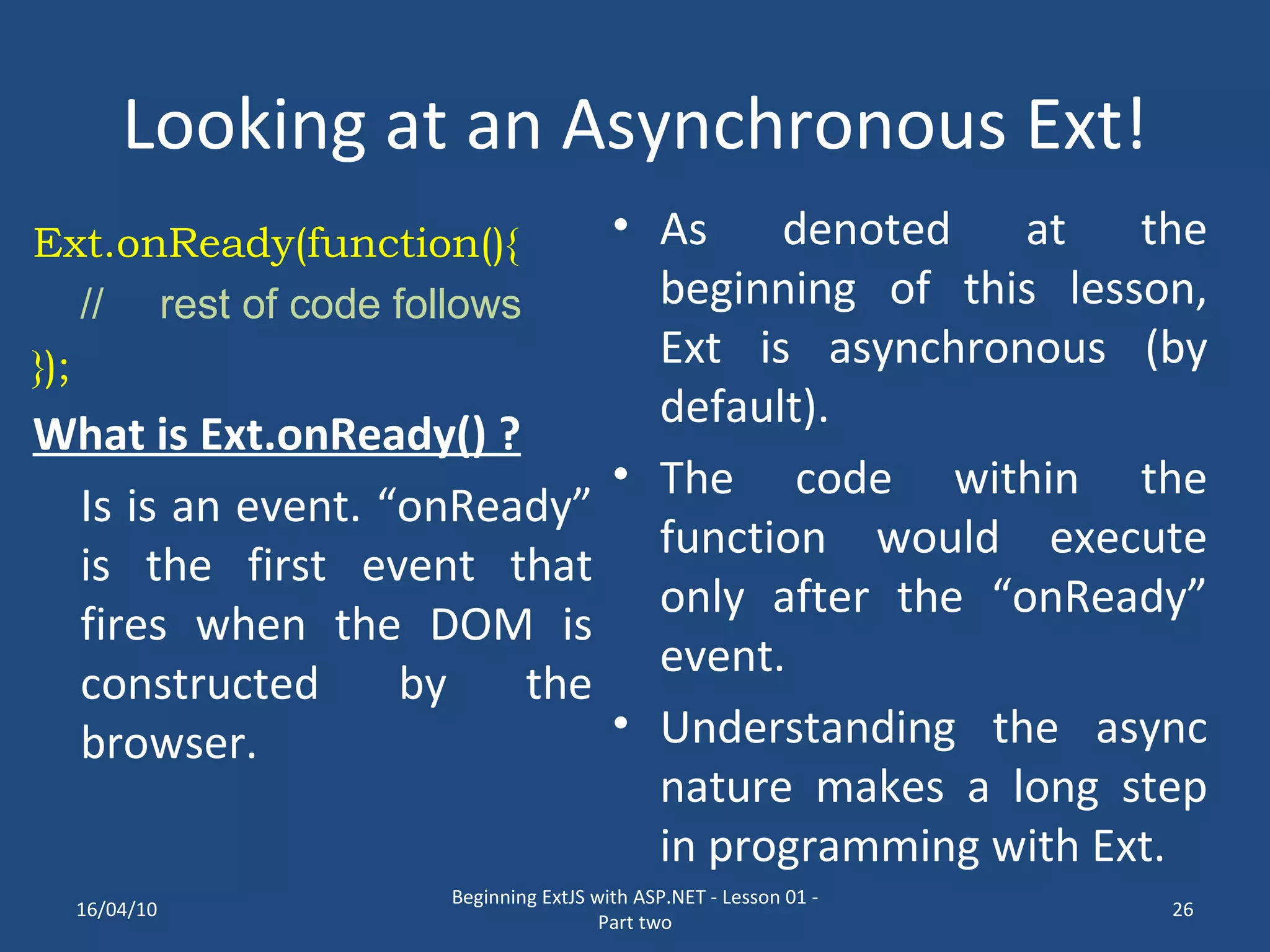 Looking at an Asynchronous Ext! Ext.onReady(function(){ // rest of code follows }); What is Ext.onReady() ? Is is an event. “onReady” is the first event that fires when the DOM is constructed by the browser. As denoted at the beginning of this lesson, Ext is asynchronous (by default). The code within the function would execute only after the “onReady” event. Understanding the async nature makes a long step in programming with Ext. 16/04/10 Beginning ExtJS with ASP.NET - Lesson 01 - Part two 