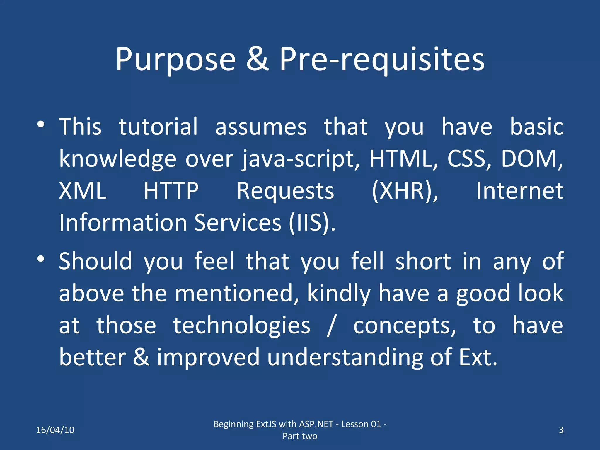 Purpose & Pre-requisites This tutorial assumes that you have basic knowledge over java-script, HTML, CSS, DOM, XML HTTP Requests (XHR), Internet Information Services (IIS). Should you feel that you fell short in any of above the mentioned, kindly have a good look at those technologies / concepts, to have better & improved understanding of Ext. 16/04/10 Beginning ExtJS with ASP.NET - Lesson 01 - Part two 