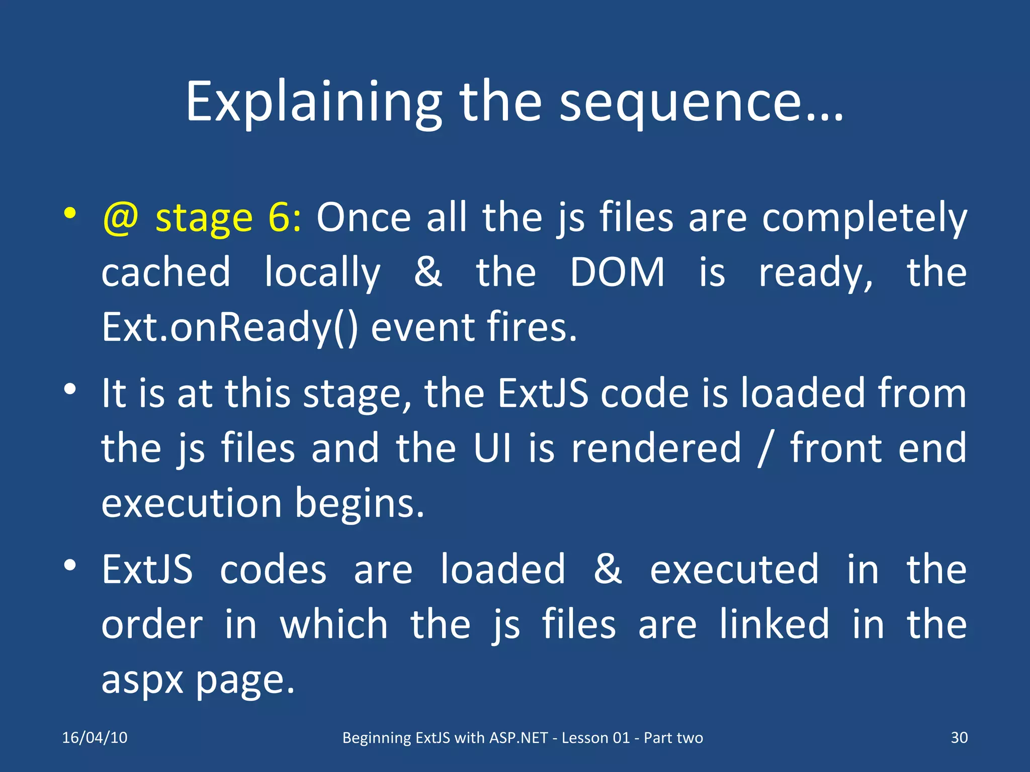 Explaining the sequence… @ stage 6: Once all the js files are completely cached locally & the DOM is ready, the Ext.onReady() event fires. It is at this stage, the ExtJS code is loaded from the js files and the UI is rendered / front end execution begins. ExtJS codes are loaded & executed in the order in which the js files are linked in the aspx page. 16/04/10 Beginning ExtJS with ASP.NET - Lesson 01 - Part two 