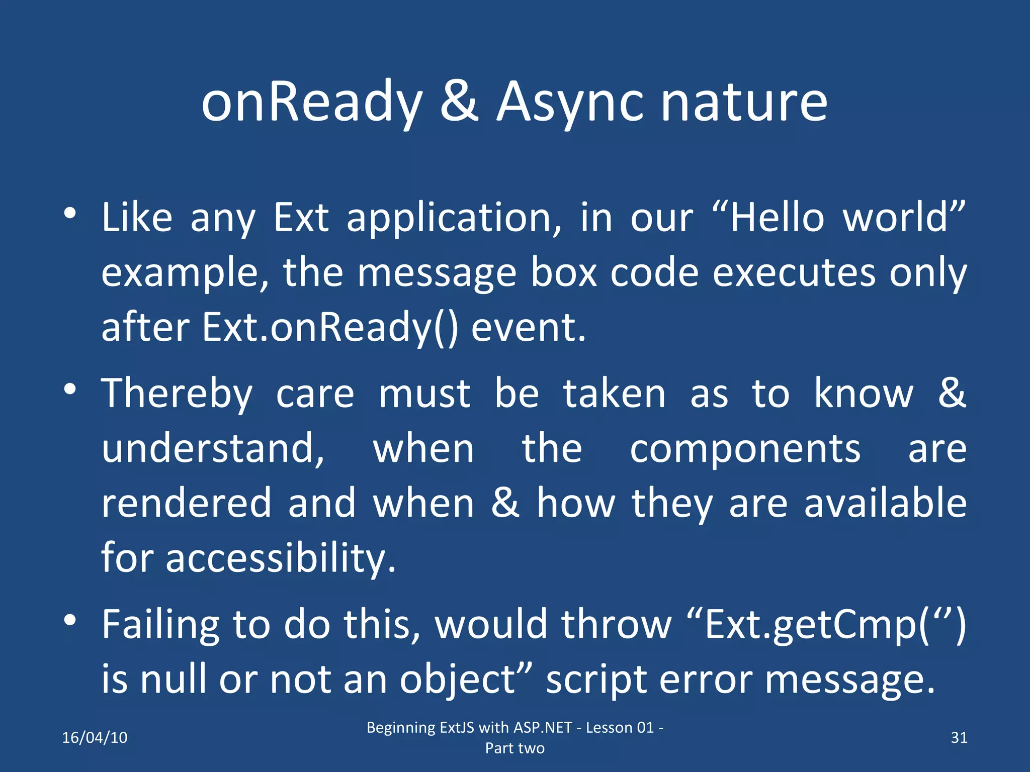 onReady & Async nature Like any Ext application, in our “Hello world” example, the message box code executes only after Ext.onReady() event. Thereby care must be taken as to know & understand, when the components are rendered and when & how they are available for accessibility. Failing to do this, would throw “Ext.getCmp(‘’) is null or not an object” script error message. 16/04/10 Beginning ExtJS with ASP.NET - Lesson 01 - Part two 
