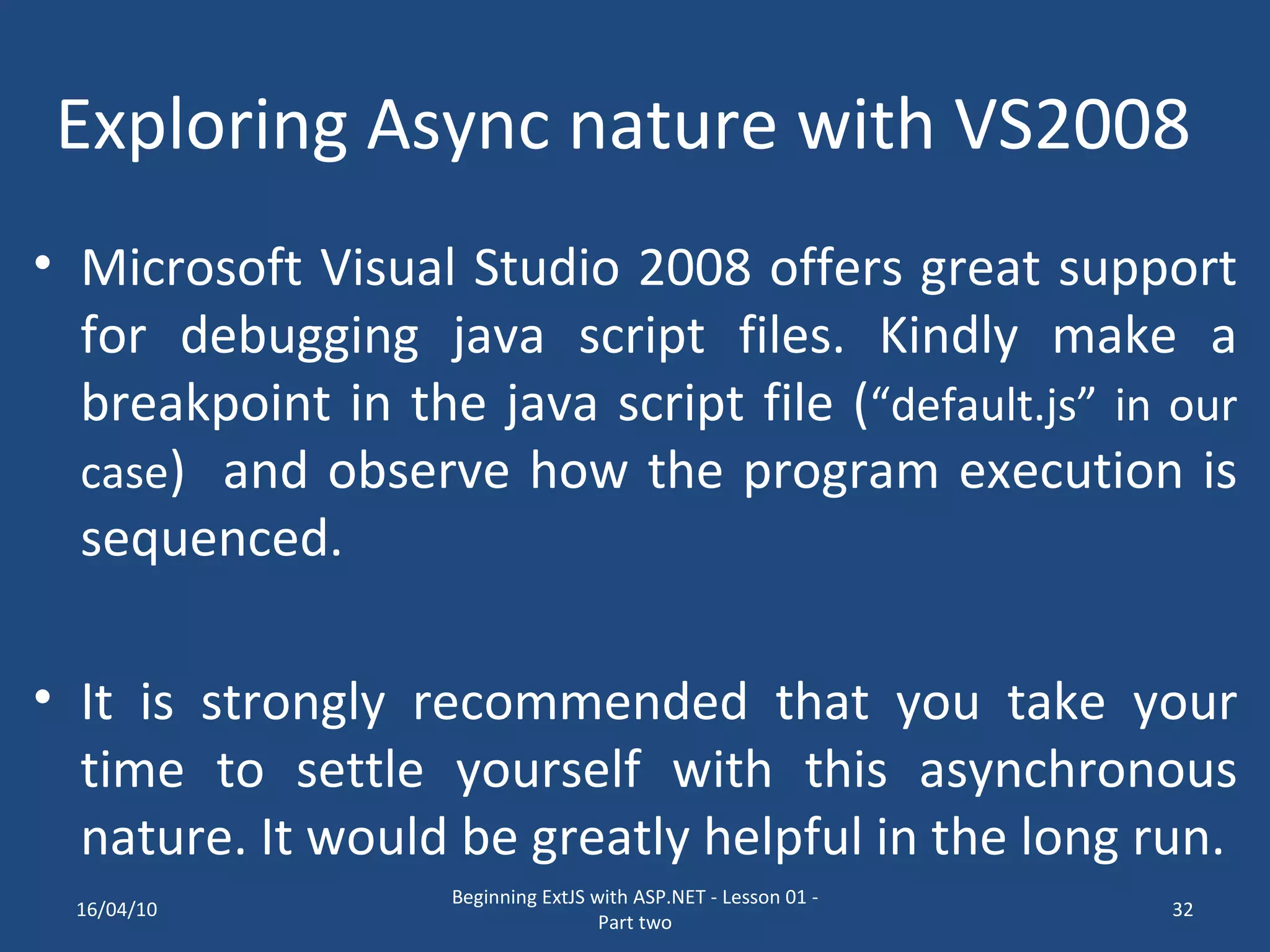 Exploring Async nature with VS2008 Microsoft Visual Studio 2008 offers great support for debugging java script files. Kindly make a breakpoint in the java script file ( “default.js” in our case ) and observe how the program execution is sequenced. It is strongly recommended that you take your time to settle yourself with this asynchronous nature. It would be greatly helpful in the long run. 16/04/10 Beginning ExtJS with ASP.NET - Lesson 01 - Part two 
