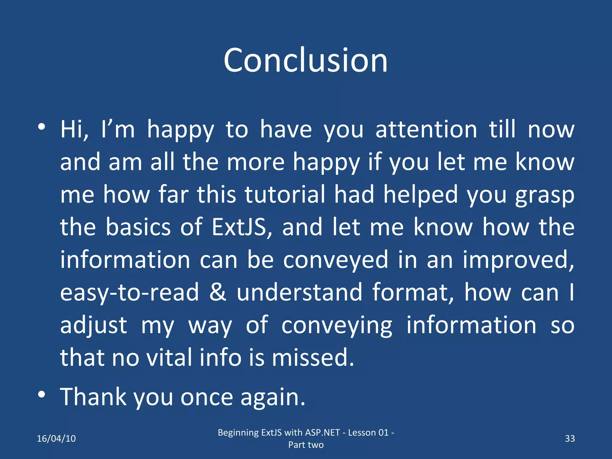 Conclusion Hi, I’m happy to have you attention till now and am all the more happy if you let me know me how far this tutorial had helped you grasp the basics of ExtJS, and let me know how the information can be conveyed in an improved, easy-to-read & understand format, how can I adjust my way of conveying information so that no vital info is missed. Thank you once again. 16/04/10 Beginning ExtJS with ASP.NET - Lesson 01 - Part two 