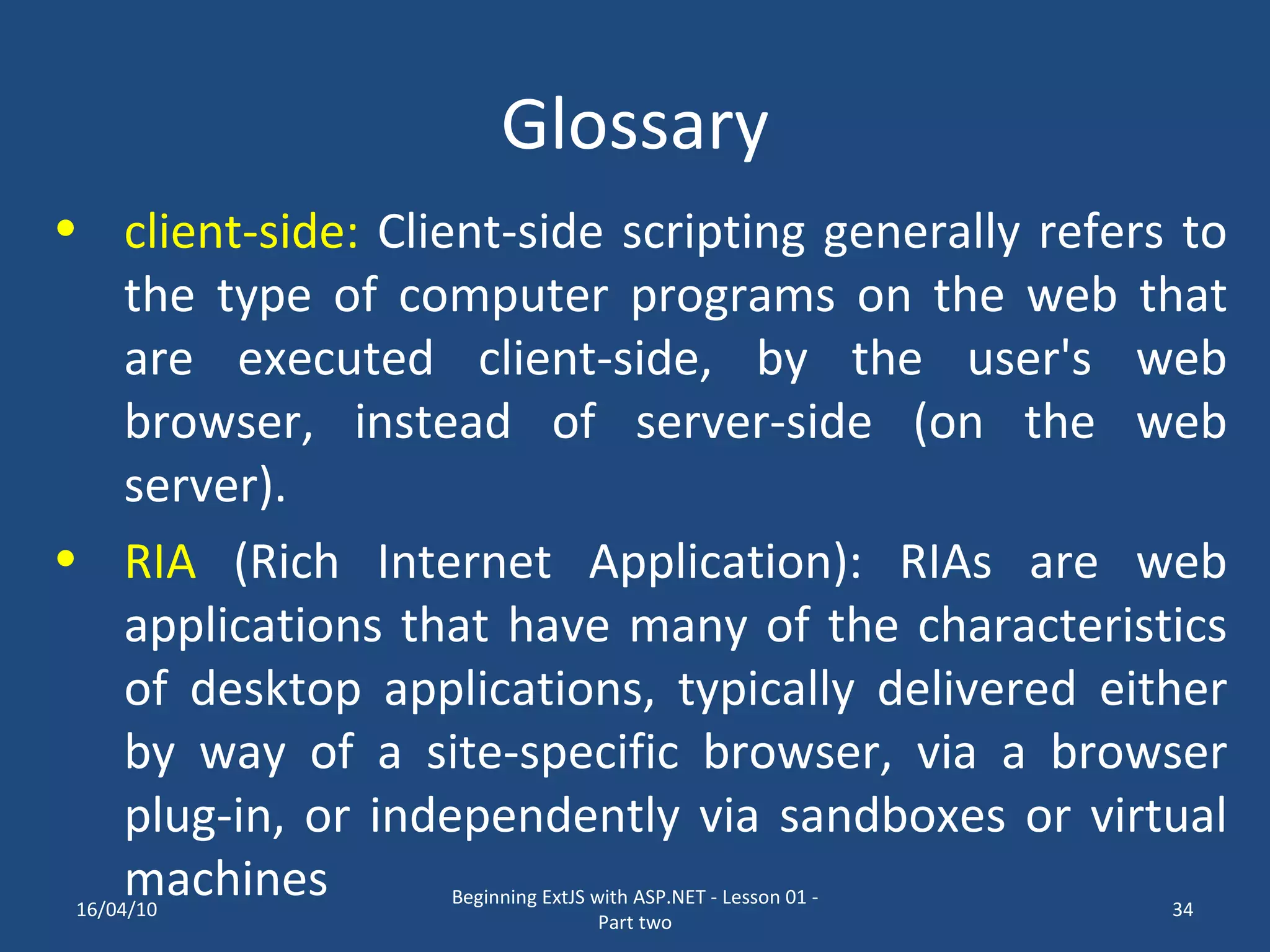 Glossary client-side: Client-side scripting generally refers to the type of computer programs on the web that are executed client-side, by the user's web browser, instead of server-side (on the web server). RIA (Rich Internet Application): RIAs are web applications that have many of the characteristics of desktop applications, typically delivered either by way of a site-specific browser, via a browser plug-in, or independently via sandboxes or virtual machines 16/04/10 Beginning ExtJS with ASP.NET - Lesson 01 - Part two 