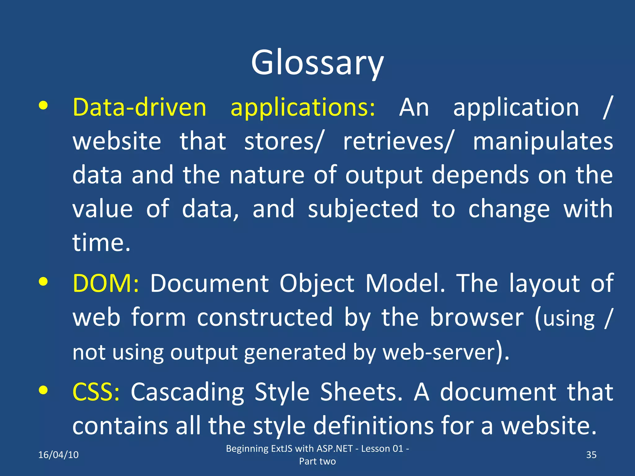 Glossary Data-driven applications: An application / website that stores/ retrieves/ manipulates data and the nature of output depends on the value of data, and subjected to change with time. DOM: Document Object Model. The layout of web form constructed by the browser ( using / not using output generated by web-server ). CSS: Cascading Style Sheets. A document that contains all the style definitions for a website. 16/04/10 Beginning ExtJS with ASP.NET - Lesson 01 - Part two 