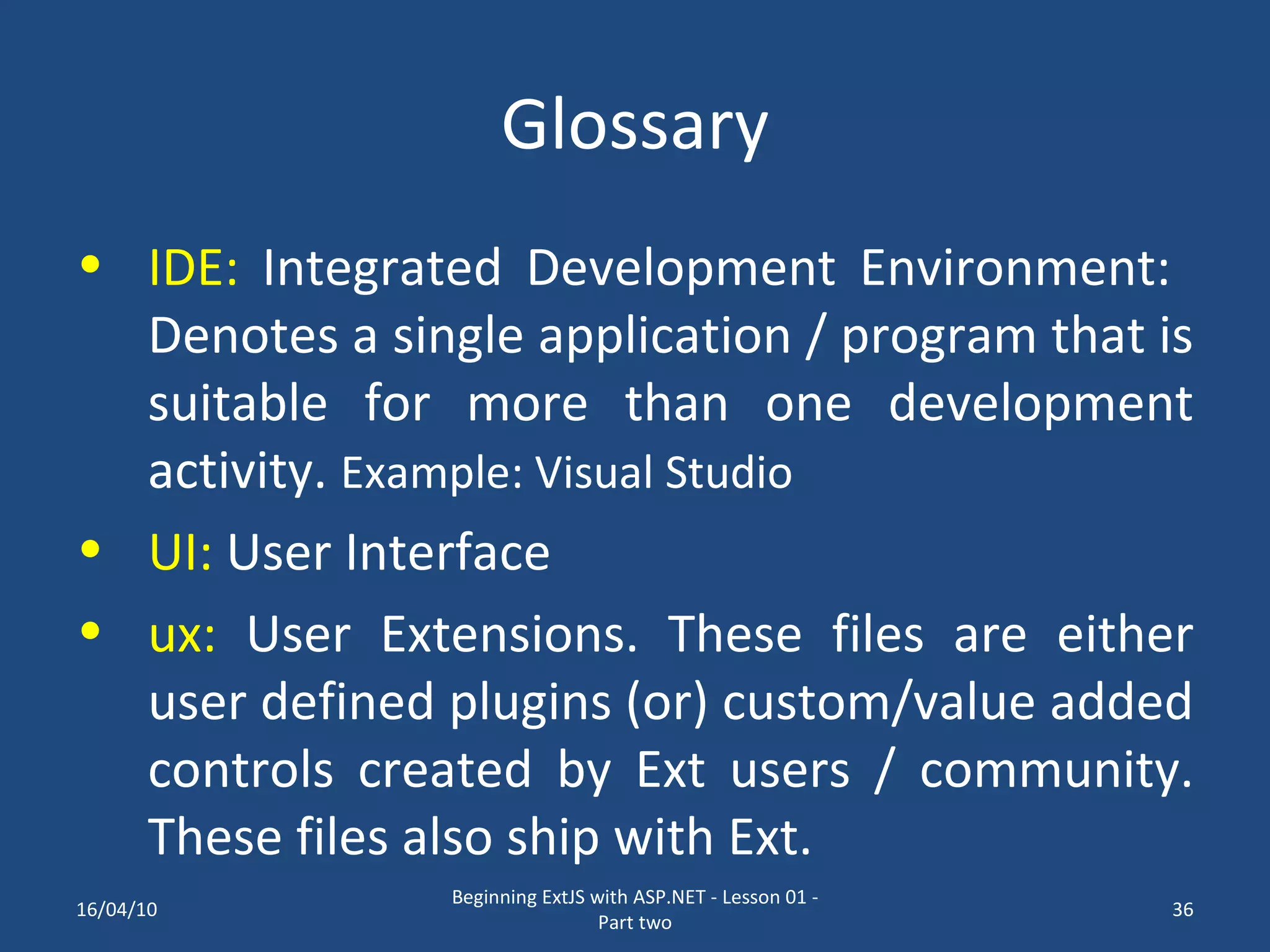 Glossary IDE: Integrated Development Environment: Denotes a single application / program that is suitable for more than one development activity. Example: Visual Studio UI: User Interface ux: User Extensions. These files are either user defined plugins (or) custom/value added controls created by Ext users / community. These files also ship with Ext. 16/04/10 Beginning ExtJS with ASP.NET - Lesson 01 - Part two 