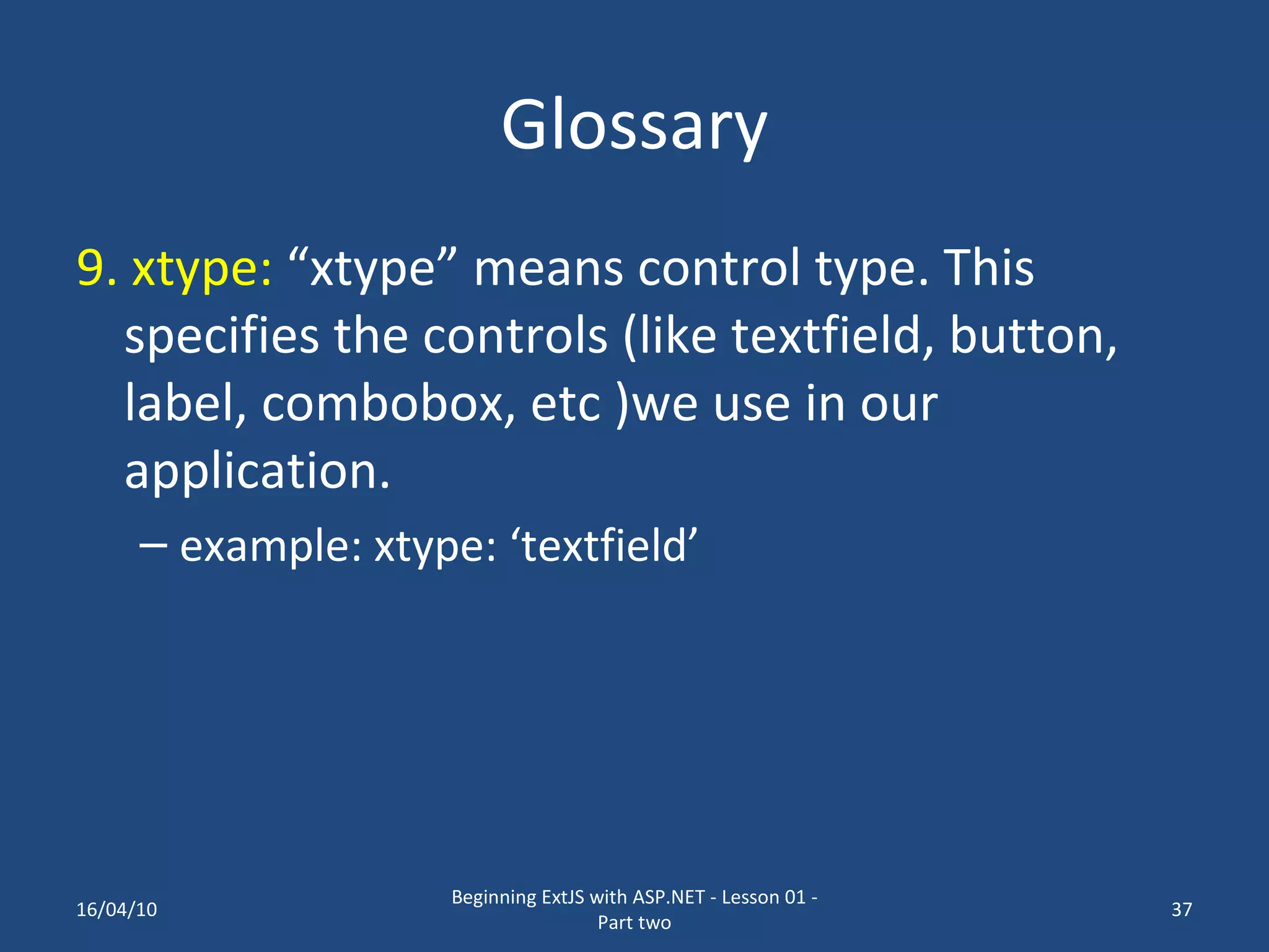 Glossary 9. xtype: “xtype” means control type. This specifies the controls (like textfield, button, label, combobox, etc )we use in our application. example: xtype: ‘textfield’ 16/04/10 Beginning ExtJS with ASP.NET - Lesson 01 - Part two 