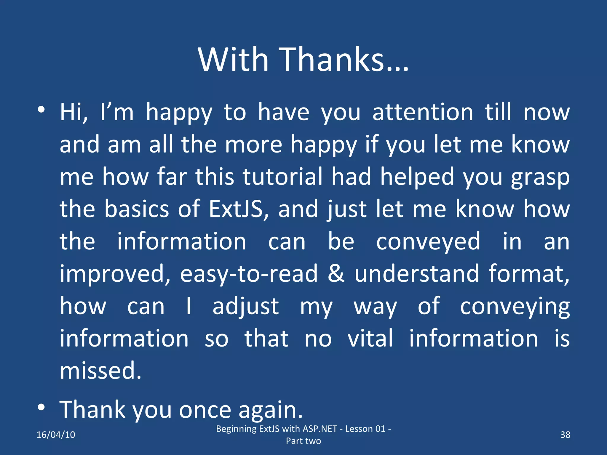 With Thanks… Hi, I’m happy to have you attention till now and am all the more happy if you let me know me how far this tutorial had helped you grasp the basics of ExtJS, and just let me know how the information can be conveyed in an improved, easy-to-read & understand format, how can I adjust my way of conveying information so that no vital information is missed. Thank you once again. 16/04/10 Beginning ExtJS with ASP.NET - Lesson 01 - Part two 