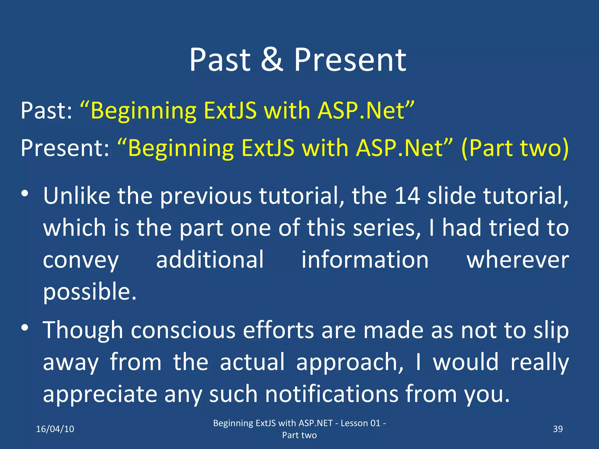 Past & Present Unlike the previous tutorial, the 14 slide tutorial, which is the part one of this series, I had tried to convey additional information wherever possible. Though conscious efforts are made as not to slip away from the actual approach, I would really appreciate any such notifications from you. Past: “Beginning ExtJS with ASP.Net” Present: “Beginning ExtJS with ASP.Net” (Part two) 16/04/10 Beginning ExtJS with ASP.NET - Lesson 01 - Part two 