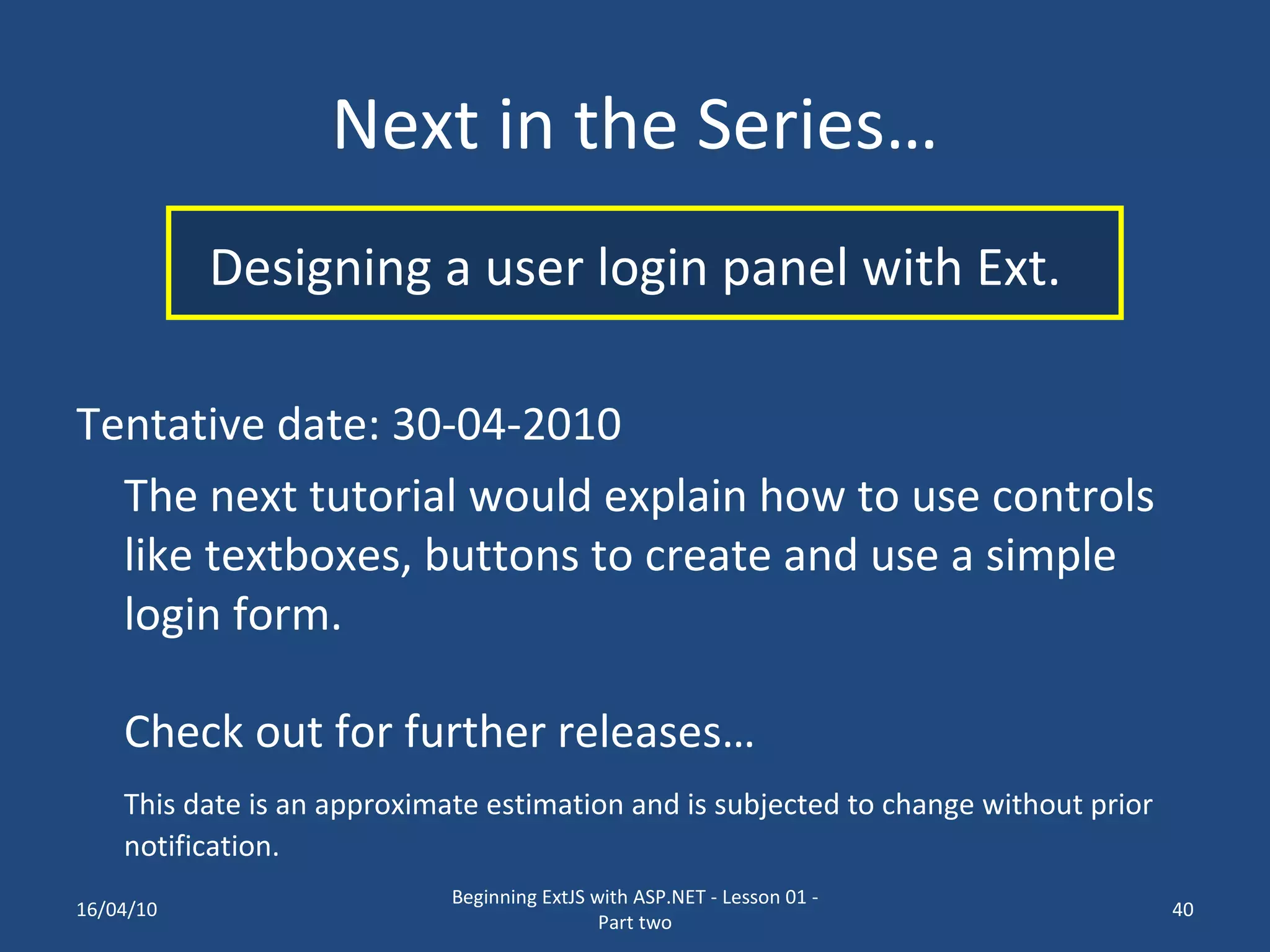 Next in the Series… Designing a user login panel with Ext. Tentative date: 30-04-2010 The next tutorial would explain how to use controls like textboxes, buttons to create and use a simple login form. Check out for further releases… This date is an approximate estimation and is subjected to change without prior notification. 16/04/10 Beginning ExtJS with ASP.NET - Lesson 01 - Part two 