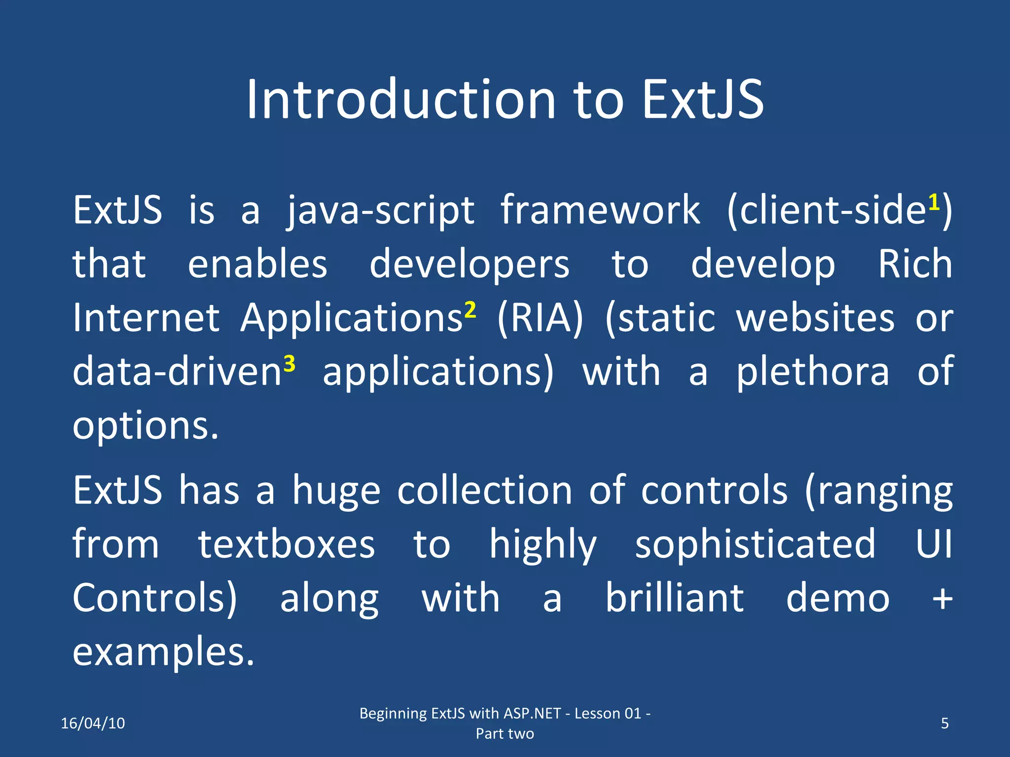 Introduction to ExtJS ExtJS is a java-script framework (client-side 1 ) that enables developers to develop Rich Internet Applications 2 (RIA) (static websites or data-driven 3 applications) with a plethora of options. ExtJS has a huge collection of controls (ranging from textboxes to highly sophisticated UI Controls) along with a brilliant demo + examples. 16/04/10 Beginning ExtJS with ASP.NET - Lesson 01 - Part two 