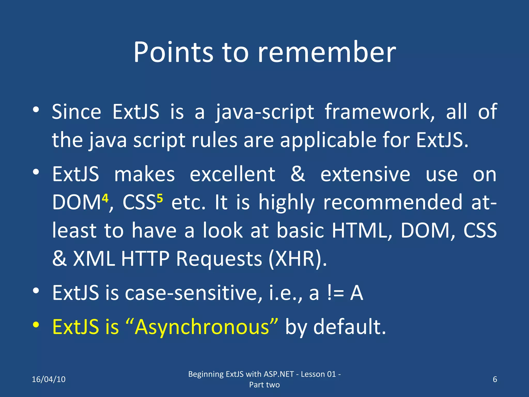 Points to remember Since ExtJS is a java-script framework, all of the java script rules are applicable for ExtJS. ExtJS makes excellent & extensive use on DOM 4 , CSS 5 etc. It is highly recommended at-least to have a look at basic HTML, DOM, CSS & XML HTTP Requests (XHR). ExtJS is case-sensitive, i.e., a != A ExtJS is “Asynchronous” by default. 16/04/10 Beginning ExtJS with ASP.NET - Lesson 01 - Part two 