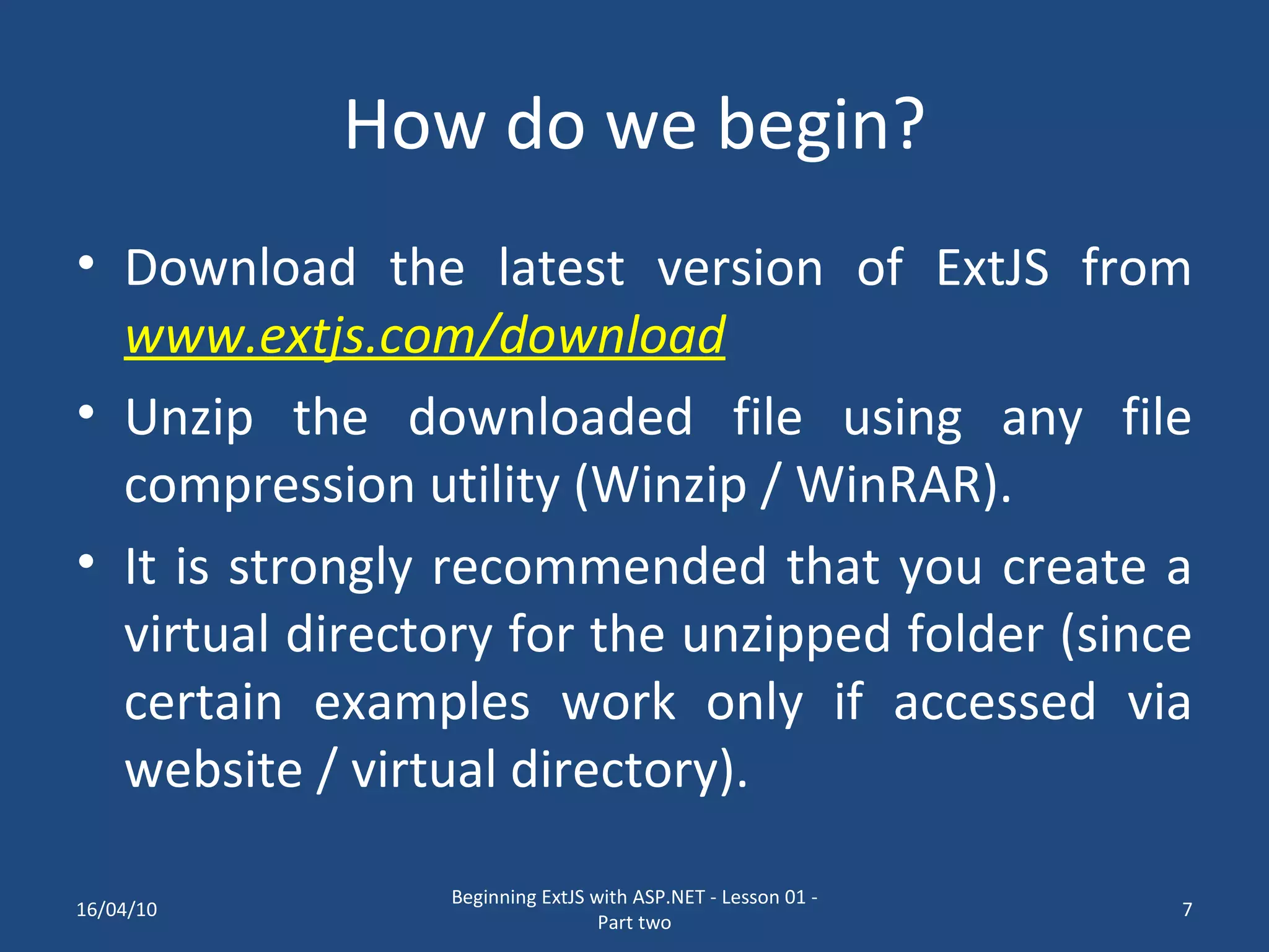 How do we begin? Download the latest version of ExtJS from www.extjs.com/download Unzip the downloaded file using any file compression utility (Winzip / WinRAR). It is strongly recommended that you create a virtual directory for the unzipped folder (since certain examples work only if accessed via website / virtual directory). 16/04/10 Beginning ExtJS with ASP.NET - Lesson 01 - Part two 