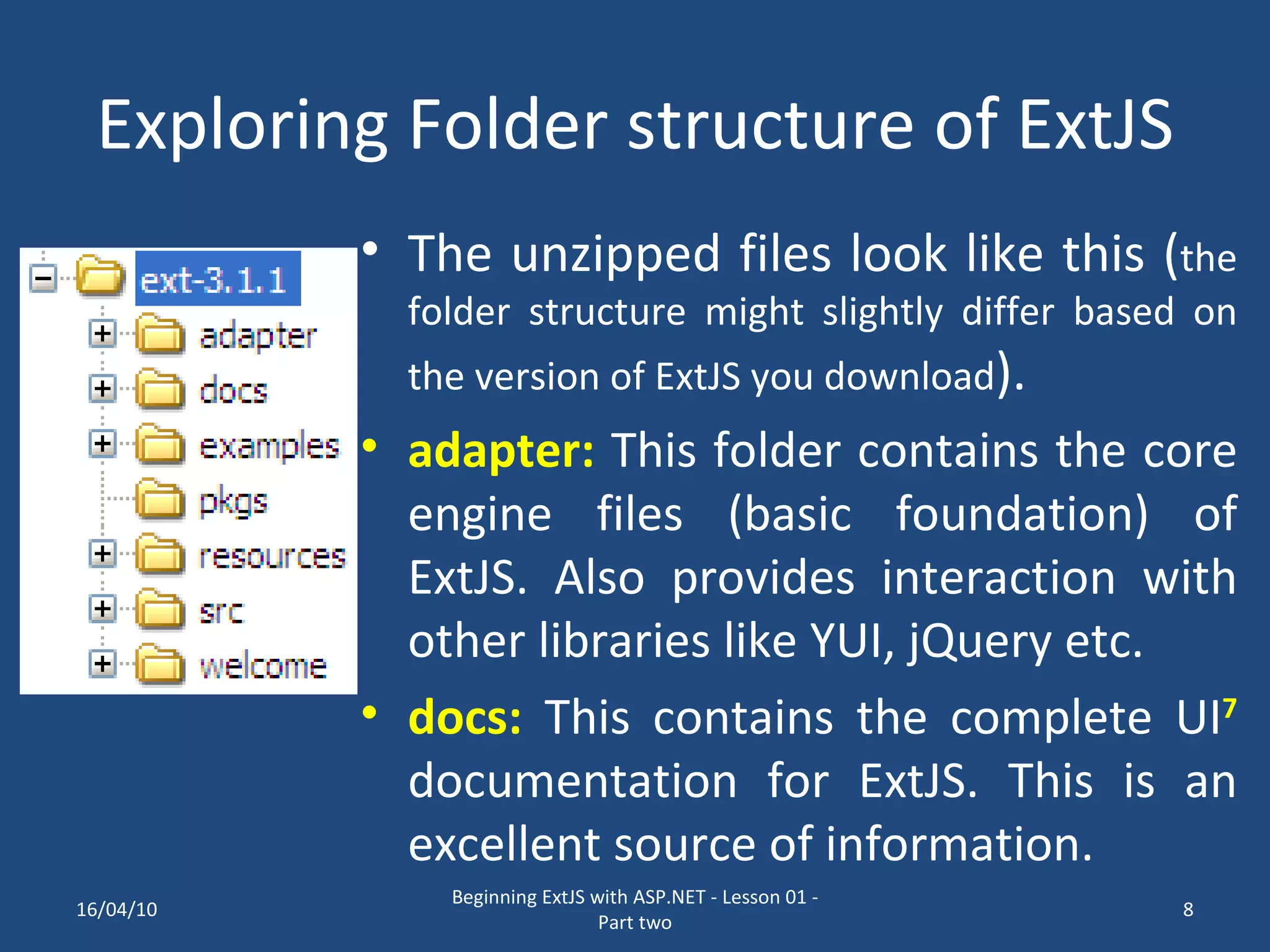 Exploring Folder structure of ExtJS The unzipped files look like this ( the folder structure might slightly differ based on the version of ExtJS you download ). adapter: This folder contains the core engine files (basic foundation) of ExtJS. Also provides interaction with other libraries like YUI, jQuery etc. docs: This contains the complete UI 7 documentation for ExtJS. This is an excellent source of information. 16/04/10 Beginning ExtJS with ASP.NET - Lesson 01 - Part two 