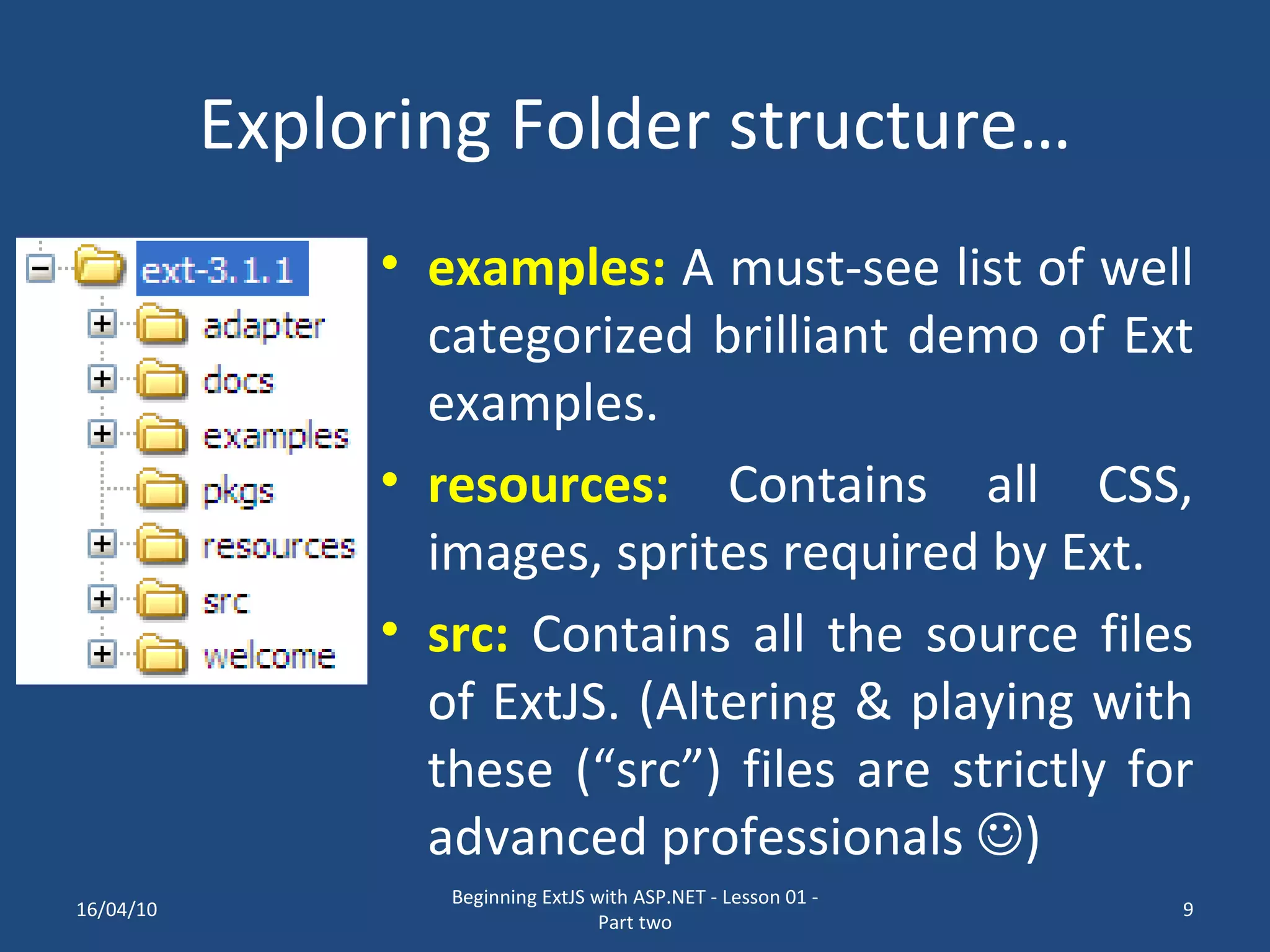 Exploring Folder structure… examples: A must-see list of well categorized brilliant demo of Ext examples. resources: Contains all CSS, images, sprites required by Ext. src: Contains all the source files of ExtJS. (Altering & playing with these (“src”) files are strictly for advanced professionals  ) 16/04/10 Beginning ExtJS with ASP.NET - Lesson 01 - Part two 