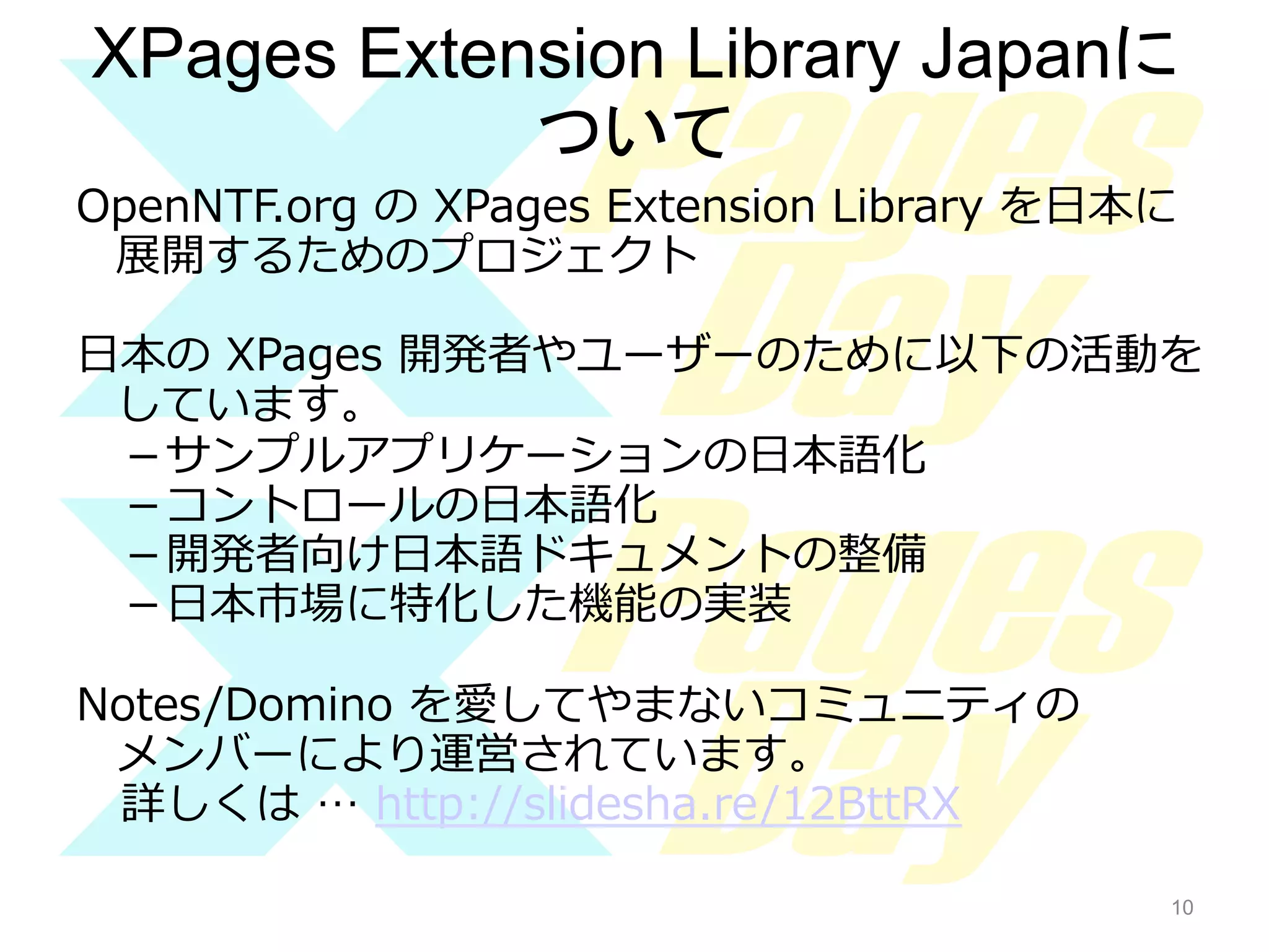 XPages Extension Library Japanに
ついて	
OpenNTF.org  の  XPages  Extension  Library  を⽇日本に
展開するためのプロジェクト
⽇日本の  XPages  開発者やユーザーのために以下の活動を
しています。
－サンプルアプリケーションの⽇日本語化
－コントロールの⽇日本語化
－開発者向け⽇日本語ドキュメントの整備
－⽇日本市場に特化した機能の実装
Notes/Domino  を愛してやまないコミュニティの
メンバーにより運営されています。
詳しくは  …  http://slidesha.re/12BttRX
10

10

 