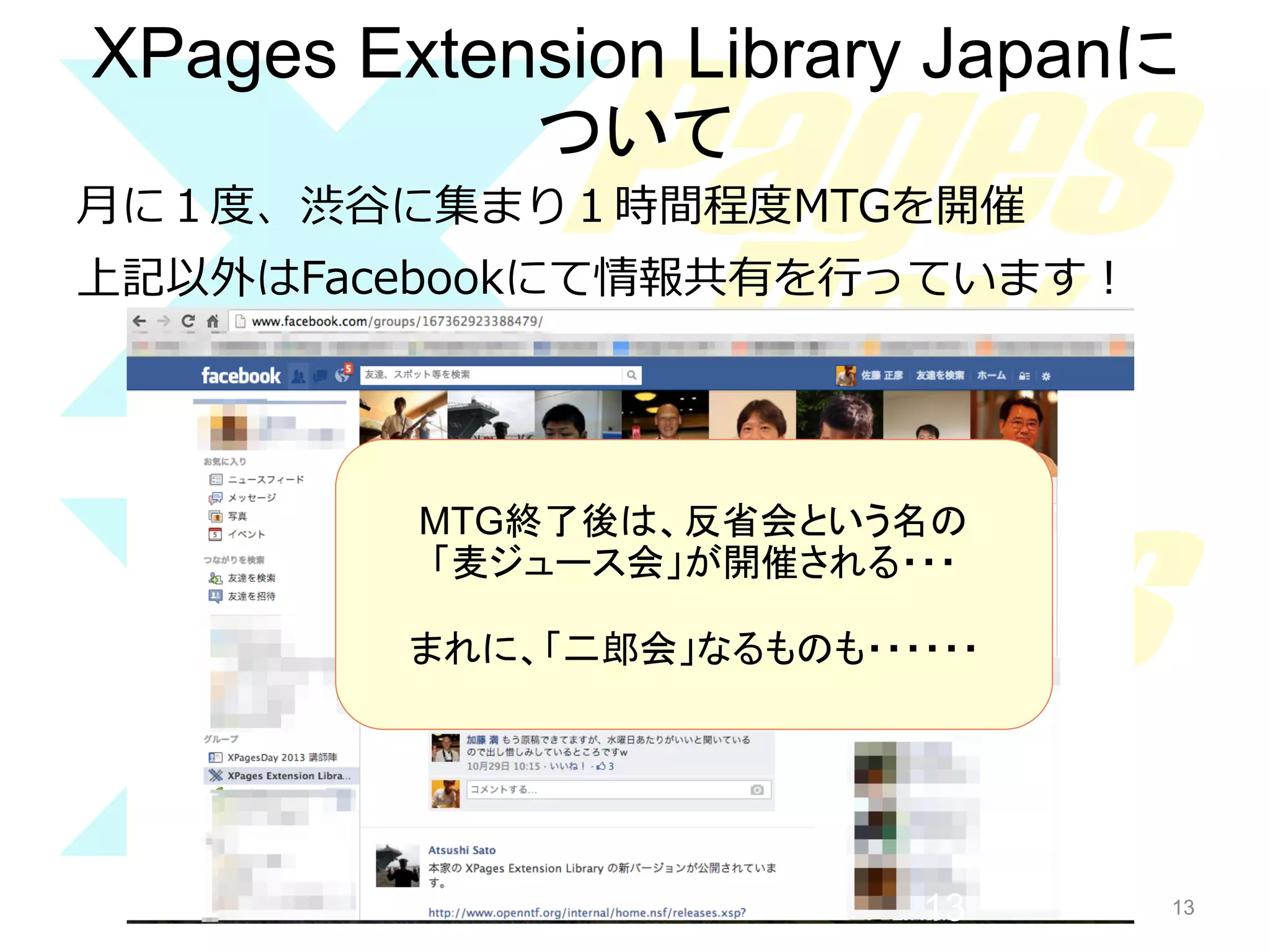 XPages Extension Library Japanに
ついて	
⽉月に１度度、渋⾕谷に集まり１時間程度度MTGを開催
上記以外はFacebookにて情報共有を⾏行行っています！

MTG終了後は、反省会という名の	
「麦ジュース会」が開催される・・・	
まれに、「二郎会」なるものも・・・・・・	

13

13

 