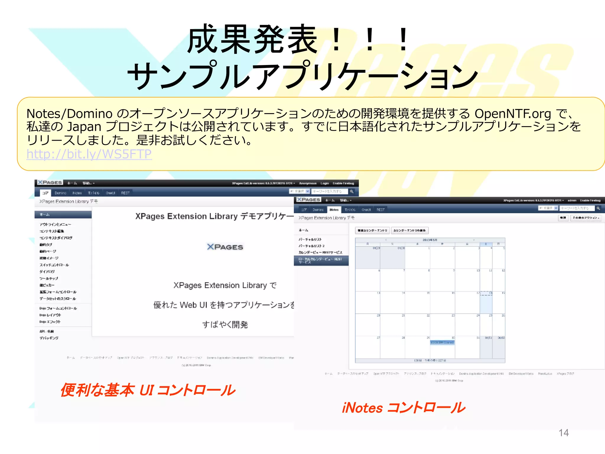 成果発表！！！	
サンプルアプリケーション	
Notes/Domino  のオープンソースアプリケーションのための開発環境を提供する  OpenNTF.org  で、
私達の  Japan  プロジェクトは公開されています。すでに⽇日本語化されたサンプルアプリケーションを
リリースしました。是⾮非お試しください。
http://bit.ly/WS5FTP  

便利な基本 UI コントロール	
iNotes コントロール	

14

14

 