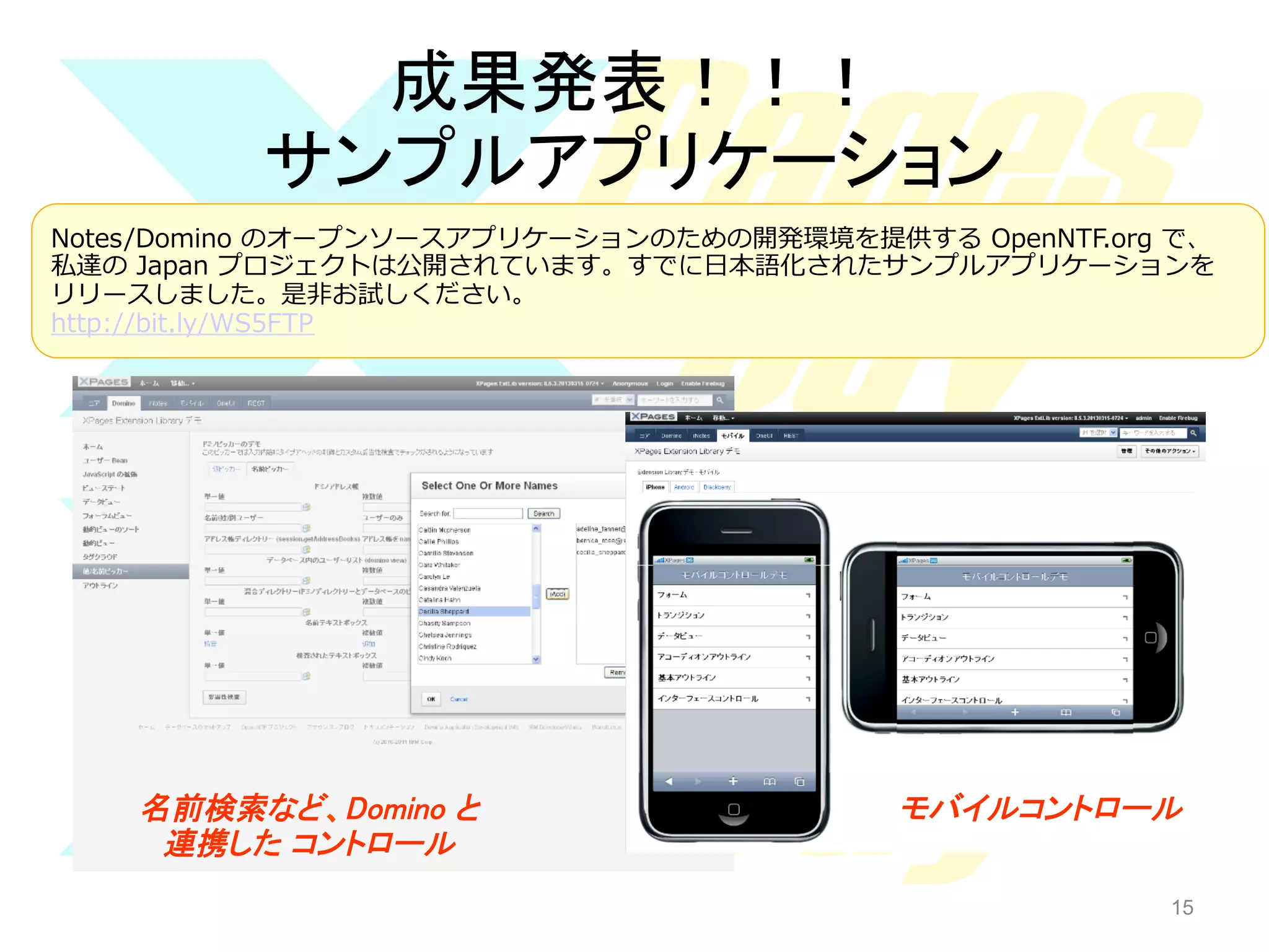 成果発表！！！	
サンプルアプリケーション	
Notes/Domino  のオープンソースアプリケーションのための開発環境を提供する  OpenNTF.org  で、
私達の  Japan  プロジェクトは公開されています。すでに⽇日本語化されたサンプルアプリケーションを
リリースしました。是⾮非お試しください。
http://bit.ly/WS5FTP  

名前検索など、Domino と 
連携した コントロール	

モバイルコントロール	

15

15

 