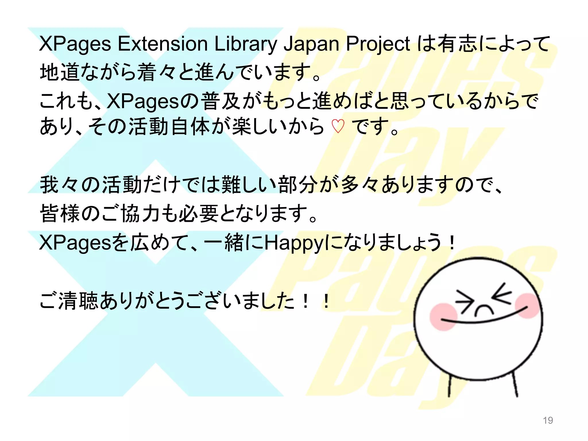 XPages Extension Library Japan Project は有志によって
地道ながら着々と進んでいます。
これも、XPagesの普及がもっと進めばと思っているからで
あり、その活動自体が楽しいから ♡ です。
我々の活動だけでは難しい部分が多々ありますので、
皆様のご協力も必要となります。
XPagesを広めて、一緒にHappyになりましょう！
ご清聴ありがとうございました！！

19

19

 