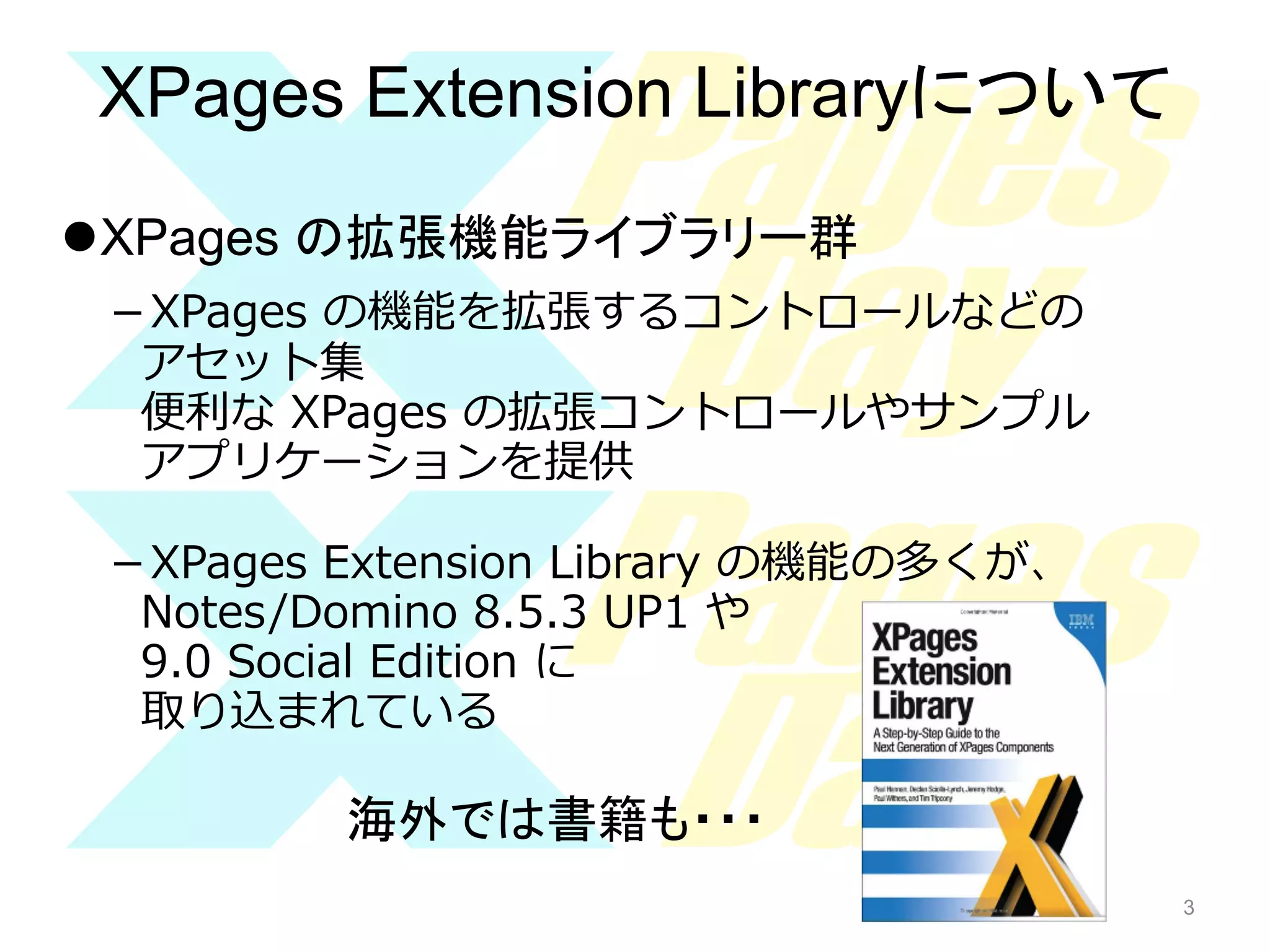 XPages Extension Libraryについて	
l XPages の拡張機能ライブラリー群
－XPages  の機能を拡張するコントロールなどの
アセット集
便便利利な  XPages  の拡張コントロールやサンプル
アプリケーションを提供
－XPages  Extension  Library  の機能の多くが、
Notes/Domino  8.5.3  UP1  や
9.0  Social  Edition  に
取り込まれている

海外では書籍も・・・	
3

 