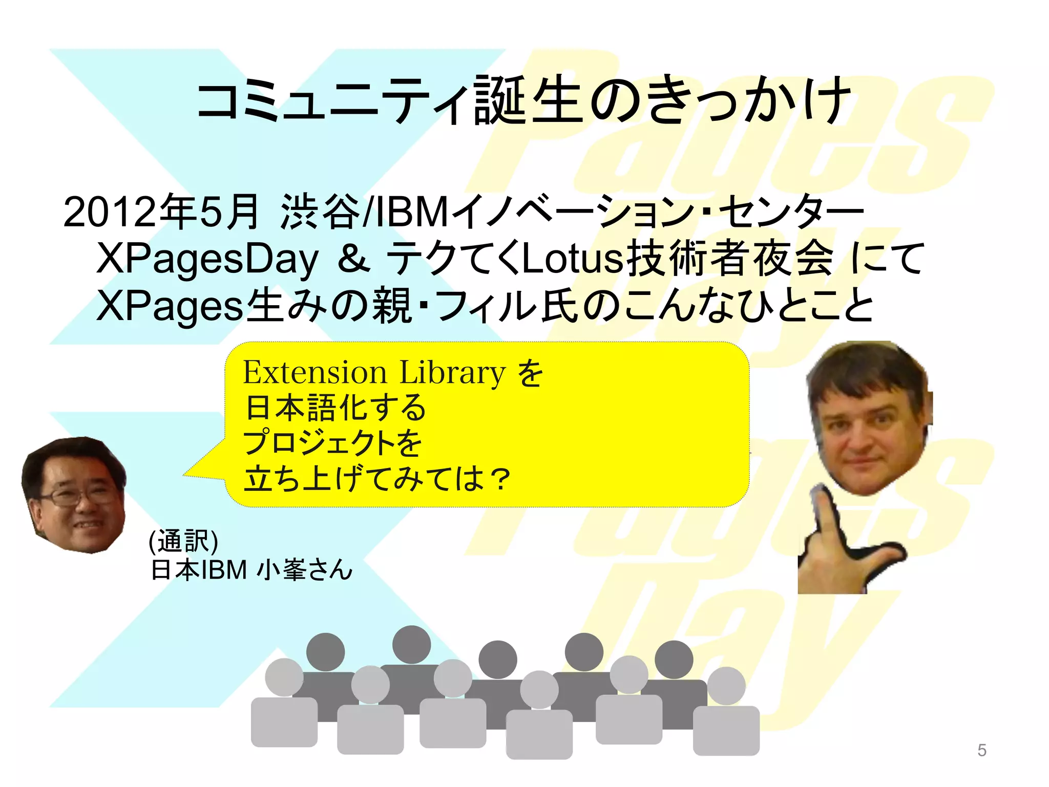 コミュニティ誕生のきっかけ	
2012年5月 渋谷/IBMイノベーション・センター
XPagesDay ＆ テクてくLotus技術者夜会 にて
XPages生みの親・フィル氏のこんなひとこと
Extension Library を
xxxxxxxxxxxxxxxxxx
日本語化する
Extension Library xxx
プロジェクトを
xxxxxxxxxxxxxxxa
立ち上げてみては？	
(English)
(通訳)
日本IBM 小峯さん	

5

5

 