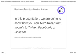 How to AutoTweet from Joomla in 5 minutes - Extly.com - Joomla Extensions                                       http://www.extly.com/how-to-autotweet-in-5-minutes-from-joomla.html?print=1




                             How to AutoTweet from Joomla in 5 minutes




                             In this presentation, we are going to
                             show how you can AutoTweet from
                             Joomla to Twitter, Facebook, or
                             LinkedIn.
                             http://www.extly.com/how-to-autotweet-in-5-minutes-from-joomla.html




                                                      Copyright © 2007-2012 Prieco S.A. - Business Technology. All Rights Reserved. - Powered by Extly.com.




1 de 24                                                                                                                                                                      10/10/12 18:44
 