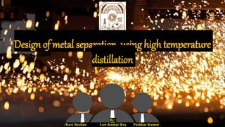 Design of metal separation using high temperature
distillation
By:
Ravi Roshan Law Kumar Roy Pushkar Kumar
 