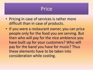 Price
• Pricing in case of services is rather more
difficult than in case of products.
• If you were a restaurant owner, you can price
people only for the food you are serving. But
then who will pay for the nice ambience you
have built up for your customers? Who will
pay for the band you have for music? Thus
these elements have to be taken into
consideration while costing.
 