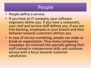 People
• People define a service.
• If you have an IT company, your software
engineers define you. If you have a restaurant,
your chef and service staff defines you. If you are
into banking, employees in your branch and their
behavior towards customers defines you.
• In case of service marketing, people can make or
break an organization. Thus many companies
nowadays are involved into specially getting their
staff trained in interpersonal skills and customer
service with a focus towards customer
satisfaction.
 