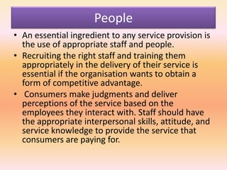 People
• An essential ingredient to any service provision is
the use of appropriate staff and people.
• Recruiting the right staff and training them
appropriately in the delivery of their service is
essential if the organisation wants to obtain a
form of competitive advantage.
• Consumers make judgments and deliver
perceptions of the service based on the
employees they interact with. Staff should have
the appropriate interpersonal skills, attitude, and
service knowledge to provide the service that
consumers are paying for.
 