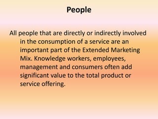 People
All people that are directly or indirectly involved
in the consumption of a service are an
important part of the Extended Marketing
Mix. Knowledge workers, employees,
management and consumers often add
significant value to the total product or
service offering.
 