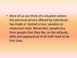 • Most of us can think of a situation where
the personal service offered by individuals
has made or tainted a tour, vacation or
restaurant meal. Remember, people buy
from people that they like, so the attitude,
skills and appearance of all staff need to be
first class.
 
