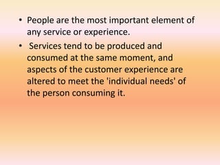 • People are the most important element of
any service or experience.
• Services tend to be produced and
consumed at the same moment, and
aspects of the customer experience are
altered to meet the 'individual needs' of
the person consuming it.
 