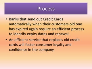 Process
• Banks that send out Credit Cards
automatically when their customers old one
has expired again require an efficient process
to identify expiry dates and renewal.
• An efficient service that replaces old credit
cards will foster consumer loyalty and
confidence in the company.
 