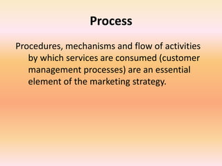 Process
Procedures, mechanisms and flow of activities
by which services are consumed (customer
management processes) are an essential
element of the marketing strategy.
 