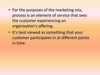 • For the purposes of the marketing mix,
process is an element of service that sees
the customer experiencing an
organisation's offering.
• It's best viewed as something that your
customer participates in at different points
in time.
 