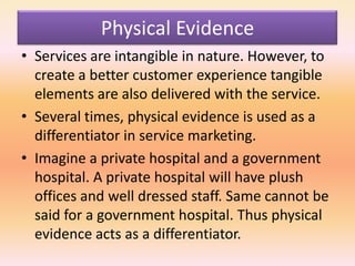 Physical Evidence
• Services are intangible in nature. However, to
create a better customer experience tangible
elements are also delivered with the service.
• Several times, physical evidence is used as a
differentiator in service marketing.
• Imagine a private hospital and a government
hospital. A private hospital will have plush
offices and well dressed staff. Same cannot be
said for a government hospital. Thus physical
evidence acts as a differentiator.
 
