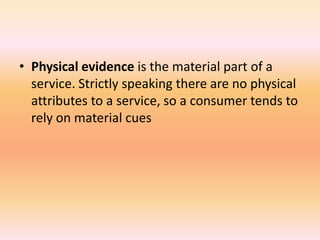 • Physical evidence is the material part of a
service. Strictly speaking there are no physical
attributes to a service, so a consumer tends to
rely on material cues
 