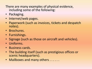 There are many examples of physical evidence,
including some of the following:
• Packaging.
• Internet/web pages.
• Paperwork (such as invoices, tickets and despatch
notes).
• Brochures.
• Furnishings.
• Signage (such as those on aircraft and vehicles).
• Uniforms.
• Business cards.
• The building itself (such as prestigious offices or
scenic headquarters).
• Mailboxes and many others . . . . . .
 