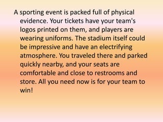 A sporting event is packed full of physical
evidence. Your tickets have your team's
logos printed on them, and players are
wearing uniforms. The stadium itself could
be impressive and have an electrifying
atmosphere. You traveled there and parked
quickly nearby, and your seats are
comfortable and close to restrooms and
store. All you need now is for your team to
win!
 
