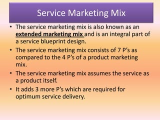 Service Marketing Mix
• The service marketing mix is also known as an
extended marketing mix and is an integral part of
a service blueprint design.
• The service marketing mix consists of 7 P’s as
compared to the 4 P’s of a product marketing
mix.
• The service marketing mix assumes the service as
a product itself.
• It adds 3 more P’s which are required for
optimum service delivery.
 