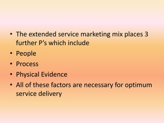 • The extended service marketing mix places 3
further P’s which include
• People
• Process
• Physical Evidence
• All of these factors are necessary for optimum
service delivery
 