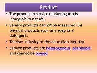 Product
• The product in service marketing mix is
intangible in nature.
• Service products cannot be measured like
physical products such as a soap or a
detergent.
• Tourism industry or the education industry.
• Service products are heterogenous, perishable
and cannot be owned.
 
