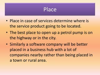 Place
• Place in case of services determine where is
the service product going to be located.
• The best place to open up a petrol pump is on
the highway or in the city.
• Similarly a software company will be better
placed in a business hub with a lot of
companies nearby rather than being placed in
a town or rural area.
 